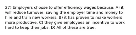 27) Employers choose to offer efficiency wages because: A) it will reduce turnover, saving the employer time and money to hire and train new workers. B) it has proven to make workers more productive. C) they give employees an incentive to work hard to keep their jobs. D) All of these are true.