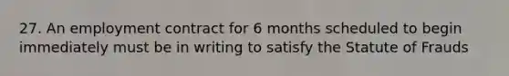 27. An employment contract for 6 months scheduled to begin immediately must be in writing to satisfy the Statute of Frauds