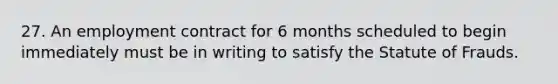 27. An employment contract for 6 months scheduled to begin immediately must be in writing to satisfy the Statute of Frauds.