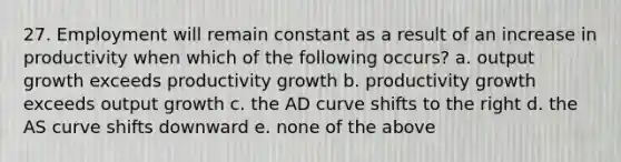 27. Employment will remain constant as a result of an increase in productivity when which of the following occurs? a. output growth exceeds productivity growth b. productivity growth exceeds output growth c. the AD curve shifts to the right d. the AS curve shifts downward e. none of the above