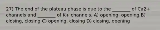 27) The end of the plateau phase is due to the ________ of Ca2+ channels and ________ of K+ channels. A) opening, opening B) closing, closing C) opening, closing D) closing, opening