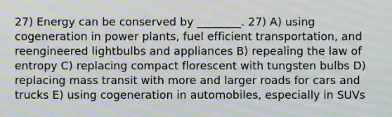 27) Energy can be conserved by ________. 27) A) using cogeneration in power plants, fuel efficient transportation, and reengineered lightbulbs and appliances B) repealing the law of entropy C) replacing compact florescent with tungsten bulbs D) replacing mass transit with more and larger roads for cars and trucks E) using cogeneration in automobiles, especially in SUVs