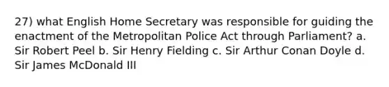 27) what English Home Secretary was responsible for guiding the enactment of the Metropolitan Police Act through Parliament? a. Sir Robert Peel b. Sir Henry Fielding c. Sir Arthur Conan Doyle d. Sir James McDonald III