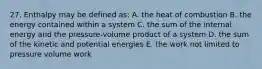 27. Enthalpy may be defined as: A. the heat of combustion B. the energy contained within a system C. the sum of the internal energy and the pressure-volume product of a system D. the sum of the kinetic and potential energies E. the work not limited to pressure volume work