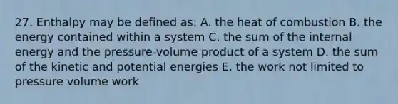 27. Enthalpy may be defined as: A. the heat of combustion B. the energy contained within a system C. the sum of the internal energy and the pressure-volume product of a system D. the sum of the kinetic and potential energies E. the work not limited to pressure volume work