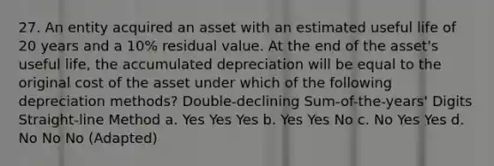 27. An entity acquired an asset with an estimated useful life of 20 years and a 10% residual value. At the end of the asset's useful life, the accumulated depreciation will be equal to the original cost of the asset under which of the following depreciation methods? Double-declining Sum-of-the-years' Digits Straight-line Method a. Yes Yes Yes b. Yes Yes No c. No Yes Yes d. No No No (Adapted)