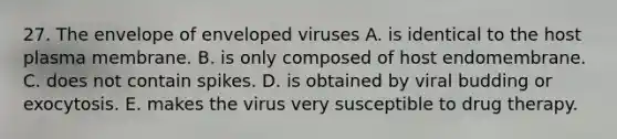 27. The envelope of enveloped viruses A. is identical to the host plasma membrane. B. is only composed of host endomembrane. C. does not contain spikes. D. is obtained by viral budding or exocytosis. E. makes the virus very susceptible to drug therapy.