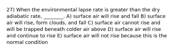 27) When the environmental lapse rate is greater than the dry adiabatic rate, ________. A) surface air will rise and fall B) surface air will rise, form clouds, and fall C) surface air cannot rise and will be trapped beneath colder air above D) surface air will rise and continue to rise E) surface air will not rise because this is the normal condition