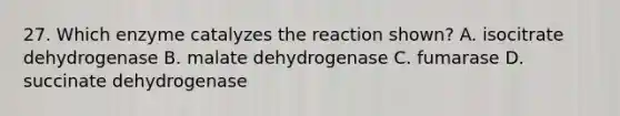 27. Which enzyme catalyzes the reaction shown? A. isocitrate dehydrogenase B. malate dehydrogenase C. fumarase D. succinate dehydrogenase