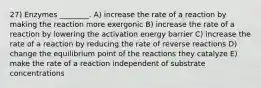 27) Enzymes ________. A) increase the rate of a reaction by making the reaction more exergonic B) increase the rate of a reaction by lowering the activation energy barrier C) increase the rate of a reaction by reducing the rate of reverse reactions D) change the equilibrium point of the reactions they catalyze E) make the rate of a reaction independent of substrate concentrations