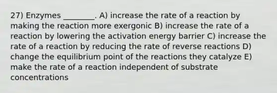 27) Enzymes ________. A) increase the rate of a reaction by making the reaction more exergonic B) increase the rate of a reaction by lowering the activation energy barrier C) increase the rate of a reaction by reducing the rate of reverse reactions D) change the equilibrium point of the reactions they catalyze E) make the rate of a reaction independent of substrate concentrations