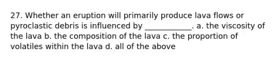 27. Whether an eruption will primarily produce lava flows or pyroclastic debris is influenced by ____________. a. the viscosity of the lava b. the composition of the lava c. the proportion of volatiles within the lava d. all of the above