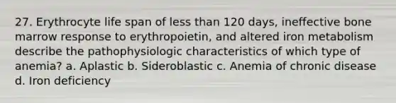 27. Erythrocyte life span of less than 120 days, ineffective bone marrow response to erythropoietin, and altered iron metabolism describe the pathophysiologic characteristics of which type of anemia? a. Aplastic b. Sideroblastic c. Anemia of chronic disease d. Iron deficiency