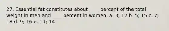 27. Essential fat constitutes about ____ percent of the total weight in men and ____ percent in women. a. 3; 12 b. 5; 15 c. 7; 18 d. 9; 16 e. 11; 14