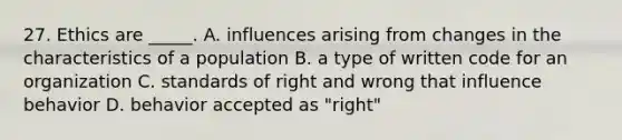 27. Ethics are _____. A. influences arising from changes in the characteristics of a population B. a type of written code for an organization C. standards of right and wrong that influence behavior D. behavior accepted as "right"