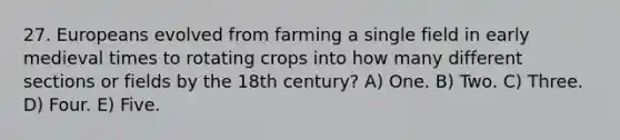 27. Europeans evolved from farming a single field in early medieval times to rotating crops into how many different sections or fields by the 18th century? A) One. B) Two. C) Three. D) Four. E) Five.