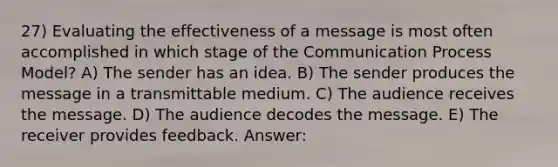 27) Evaluating the effectiveness of a message is most often accomplished in which stage of the Communication Process Model? A) The sender has an idea. B) The sender produces the message in a transmittable medium. C) The audience receives the message. D) The audience decodes the message. E) The receiver provides feedback. Answer: