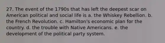 27. The event of the 1790s that has left the deepest scar on American political and social life is a. the Whiskey Rebellion. b. the French Revolution. c. Hamilton's economic plan for the country. d. the trouble with Native Americans. e. the development of the political party system.