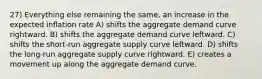 27) Everything else remaining the same, an increase in the expected inflation rate A) shifts the aggregate demand curve rightward. B) shifts the aggregate demand curve leftward. C) shifts the short-run aggregate supply curve leftward. D) shifts the long-run aggregate supply curve rightward. E) creates a movement up along the aggregate demand curve.