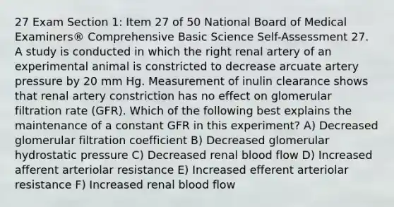 27 Exam Section 1: Item 27 of 50 National Board of Medical Examiners® Comprehensive Basic Science Self-Assessment 27. A study is conducted in which the right renal artery of an experimental animal is constricted to decrease arcuate artery pressure by 20 mm Hg. Measurement of inulin clearance shows that renal artery constriction has no effect on glomerular filtration rate (GFR). Which of the following best explains the maintenance of a constant GFR in this experiment? A) Decreased glomerular filtration coefficient B) Decreased glomerular hydrostatic pressure C) Decreased renal blood flow D) Increased afferent arteriolar resistance E) Increased efferent arteriolar resistance F) Increased renal blood flow