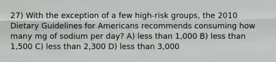 27) With the exception of a few high-risk groups, the 2010 Dietary Guidelines for Americans recommends consuming how many mg of sodium per day? A) less than 1,000 B) less than 1,500 C) less than 2,300 D) less than 3,000