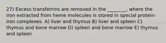 27) Excess transferrins are removed in the ________, where the iron extracted from heme molecules is stored in special protein-iron complexes. A) liver and thymus B) liver and spleen C) thymus and bone marrow D) spleen and bone marrow E) thymus and spleen