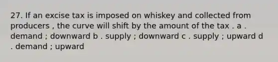 27. If an excise tax is imposed on whiskey and collected from producers , the curve will shift by the amount of the tax . a . demand ; downward b . supply ; downward c . supply ; upward d . demand ; upward