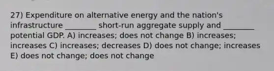 27) Expenditure on alternative energy and the nation's infrastructure ________ short-run aggregate supply and ________ potential GDP. A) increases; does not change B) increases; increases C) increases; decreases D) does not change; increases E) does not change; does not change