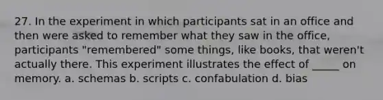 27. In the experiment in which participants sat in an office and then were asked to remember what they saw in the office, participants "remembered" some things, like books, that weren't actually there. This experiment illustrates the effect of _____ on memory. a. schemas b. scripts c. confabulation d. bias