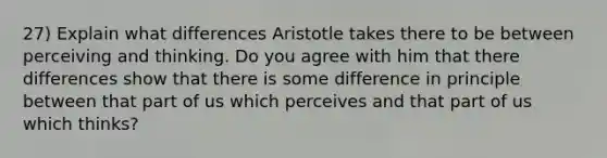 27) Explain what differences Aristotle takes there to be between perceiving and thinking. Do you agree with him that there differences show that there is some difference in principle between that part of us which perceives and that part of us which thinks?