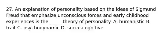 27. An explanation of personality based on the ideas of Sigmund Freud that emphasize unconscious forces and early childhood experiences is the _____ theory of personality. A. humanistic B. trait C. psychodynamic D. social-cognitive