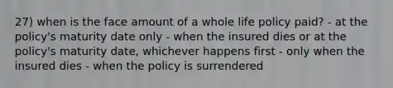 27) when is the face amount of a whole life policy paid? - at the policy's maturity date only - when the insured dies or at the policy's maturity date, whichever happens first - only when the insured dies - when the policy is surrendered