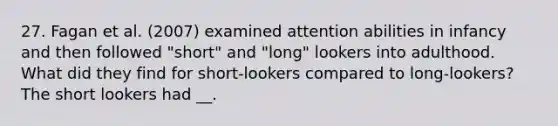 27. Fagan et al. (2007) examined attention abilities in infancy and then followed "short" and "long" lookers into adulthood. What did they find for short-lookers compared to long-lookers? The short lookers had __.