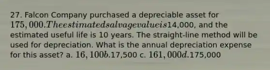 27. Falcon Company purchased a depreciable asset for 175,000. The estimated salvage value is14,000, and the estimated useful life is 10 years. The straight-line method will be used for depreciation. What is the annual depreciation expense for this asset? a. 16,100 b.17,500 c. 161,000 d.175,000