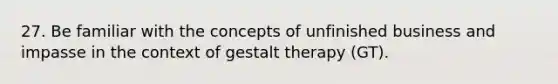 27. Be familiar with the concepts of unfinished business and impasse in the context of gestalt therapy (GT).