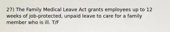 27) The Family Medical Leave Act grants employees up to 12 weeks of job-protected, unpaid leave to care for a family member who is ill. T/F