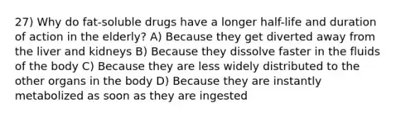 27) Why do fat-soluble drugs have a longer half-life and duration of action in the elderly? A) Because they get diverted away from the liver and kidneys B) Because they dissolve faster in the fluids of the body C) Because they are less widely distributed to the other organs in the body D) Because they are instantly metabolized as soon as they are ingested