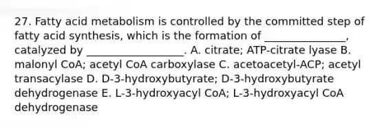 27. Fatty acid metabolism is controlled by the committed step of fatty acid synthesis, which is the formation of _______________, catalyzed by __________________. A. citrate; ATP-citrate lyase B. malonyl CoA; acetyl CoA carboxylase C. acetoacetyl-ACP; acetyl transacylase D. D-3-hydroxybutyrate; D-3-hydroxybutyrate dehydrogenase E. L-3-hydroxyacyl CoA; L-3-hydroxyacyl CoA dehydrogenase