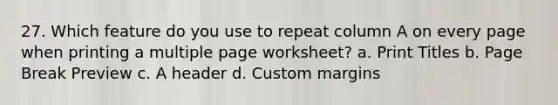 27. Which feature do you use to repeat column A on every page when printing a multiple page worksheet? a. Print Titles b. Page Break Preview c. A header d. Custom margins