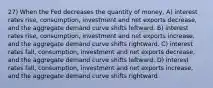 27) When the Fed decreases the quantity of money, A) interest rates rise, consumption, investment and net exports decrease, and the aggregate demand curve shifts leftward. B) interest rates rise, consumption, investment and net exports increase, and the aggregate demand curve shifts rightward. C) interest rates fall, consumption, investment and net exports decrease, and the aggregate demand curve shifts leftward. D) interest rates fall, consumption, investment and net exports increase, and the aggregate demand curve shifts rightward