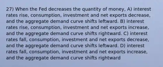 27) When the Fed decreases the quantity of money, A) interest rates rise, consumption, investment and net exports decrease, and the aggregate demand curve shifts leftward. B) interest rates rise, consumption, investment and net exports increase, and the aggregate demand curve shifts rightward. C) interest rates fall, consumption, investment and net exports decrease, and the aggregate demand curve shifts leftward. D) interest rates fall, consumption, investment and net exports increase, and the aggregate demand curve shifts rightward