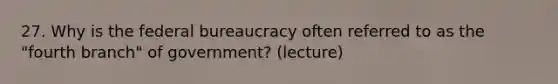 27. Why is the federal bureaucracy often referred to as the "fourth branch" of government? (lecture)