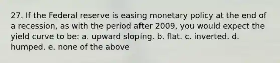 27. If the Federal reserve is easing monetary policy at the end of a recession, as with the period after 2009, you would expect the yield curve to be: a. upward sloping. b. flat. c. inverted. d. humped. e. none of the above