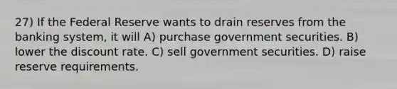 27) If the Federal Reserve wants to drain reserves from the banking system, it will A) purchase government securities. B) lower the discount rate. C) sell government securities. D) raise reserve requirements.