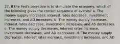 27. If the Fed's objective is to stimulate the economy, which of the following gives the correct sequence of events? a. The money supply increases, interest rates decrease, investment increases, and AD increases. b. The money supply increases, interest rates decrease, investment increases, and AS decreases. c. The money supply decreases, interest rates increase, investment decreases, and AD decreases. d. The money supply decreases, interest rates increase, investment increases, and AD