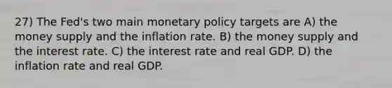 27) The Fed's two main monetary policy targets are A) the money supply and the inflation rate. B) the money supply and the interest rate. C) the interest rate and real GDP. D) the inflation rate and real GDP.