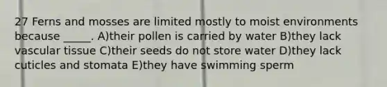 27 Ferns and mosses are limited mostly to moist environments because _____. A)their pollen is carried by water B)they lack vascular tissue C)their seeds do not store water D)they lack cuticles and stomata E)they have swimming sperm