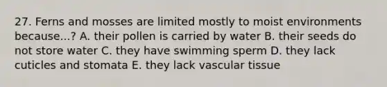 27. Ferns and mosses are limited mostly to moist environments because...? A. their pollen is carried by water B. their seeds do not store water C. they have swimming sperm D. they lack cuticles and stomata E. they lack <a href='https://www.questionai.com/knowledge/k1HVFq17mo-vascular-tissue' class='anchor-knowledge'>vascular tissue</a>