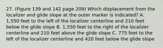 27. (Figure 139 and 142 page 209) Which displacement from the localizer and glide slope at the outer marker is indicated? A. 1,550 feet to the left of the localizer centerline and 210 feet below the glide slope B. 1,550 feet to the right of the localizer centerline and 210 feet above the glide slope C. 775 feet to the left of the localizer centerline and 420 feet below the glide slope