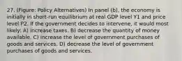 27. (Figure: Policy Alternatives) In panel (b), the economy is initially in short-run equilibrium at real GDP level Y1 and price level P2. If the government decides to intervene, it would most likely: A) increase taxes. B) decrease the quantity of money available. C) increase the level of government purchases of goods and services. D) decrease the level of government purchases of goods and services.